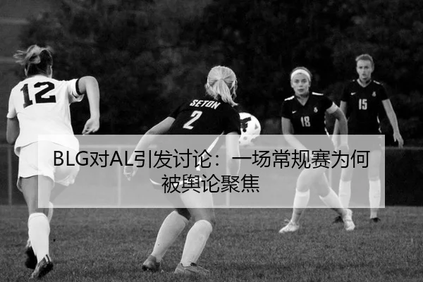 BLG对AL引发讨论：一场常规赛为何被舆论聚焦